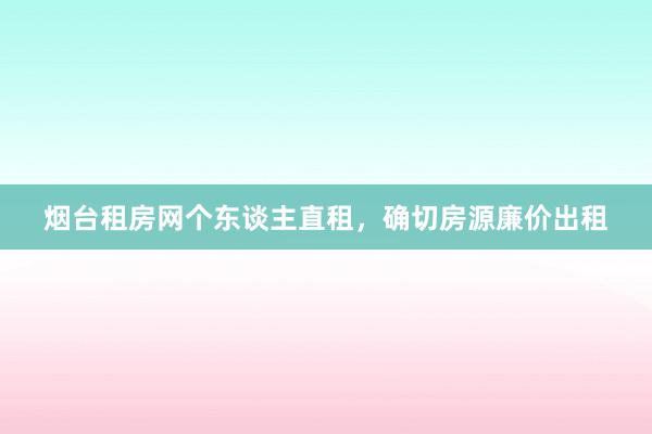 烟台租房网个东谈主直租,确切房源廉价出租